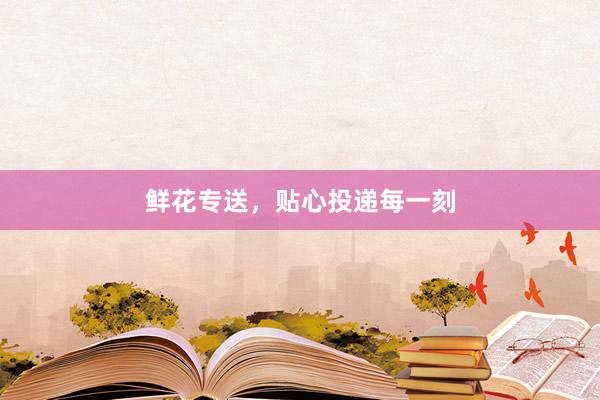 鲜花专送，贴心投递每一刻