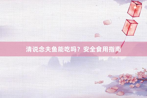 清说念夫鱼能吃吗?安全食用指南