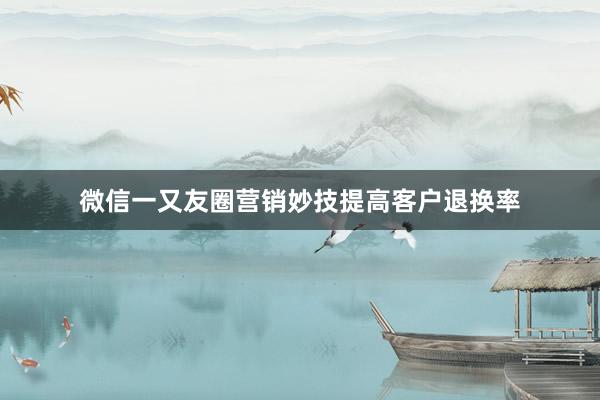 微信一又友圈营销妙技提高客户退换率
